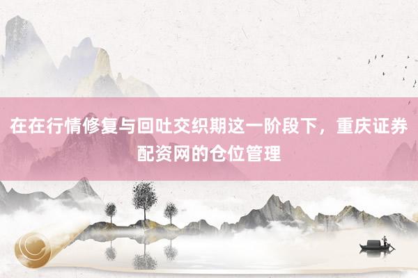 在在行情修复与回吐交织期这一阶段下，重庆证券配资网的仓位管理
