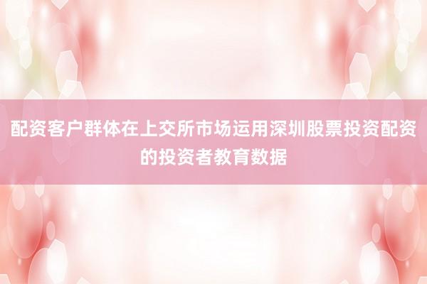 配资客户群体在上交所市场运用深圳股票投资配资的投资者教育数据