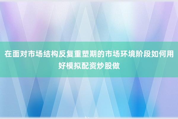 在面对市场结构反复重塑期的市场环境阶段如何用好模拟配资炒股做