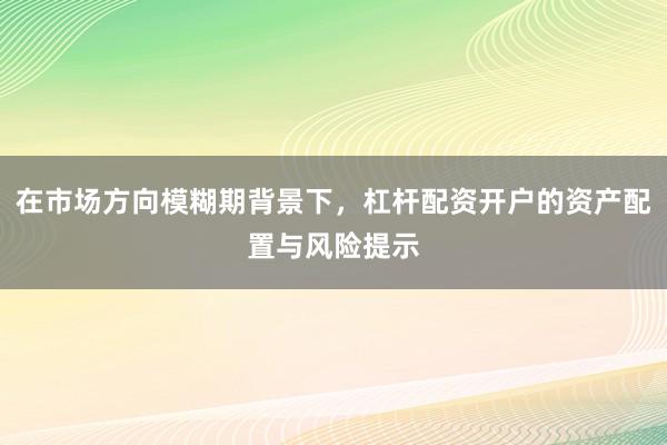 在市场方向模糊期背景下,杠杆配资开户的资产配置与风险提示