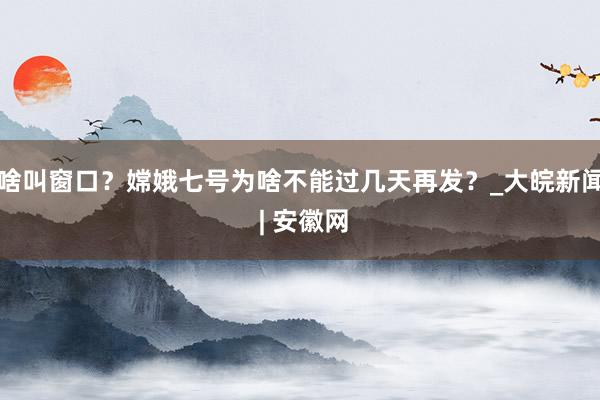 啥叫窗口？嫦娥七号为啥不能过几天再发？_大皖新闻 | 安徽网