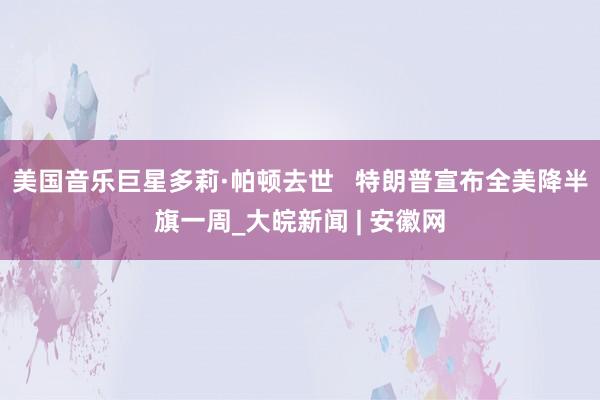美国音乐巨星多莉·帕顿去世   特朗普宣布全美降半旗一周_大皖新闻 | 安徽网