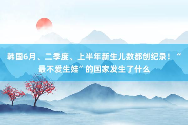 韩国6月、二季度、上半年新生儿数都创纪录！“最不爱生娃”的国家发生了什么