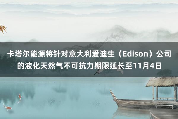 卡塔尔能源将针对意大利爱迪生(Edison)公司的液化天然气不可抗力期限延长至11月4日