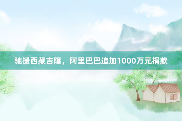 驰援西藏吉隆，阿里巴巴追加1000万元捐款