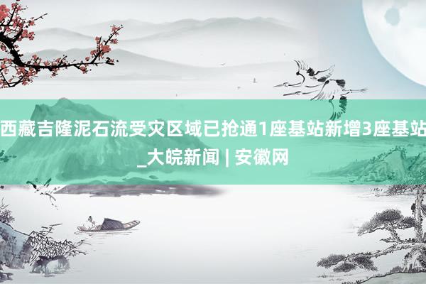 西藏吉隆泥石流受灾区域已抢通1座基站新增3座基站_大皖新闻 | 安徽网