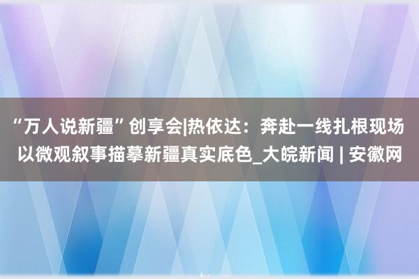 “万人说新疆”创享会|热依达：奔赴一线扎根现场 以微观叙事描摹新疆真实底色_大皖新闻 | 安徽网