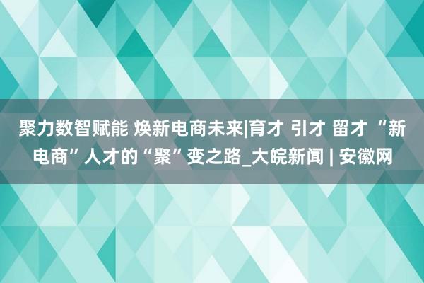 聚力数智赋能 焕新电商未来|育才 引才 留才 “新电商”人才的“聚”变之路_大皖新闻 | 安徽网