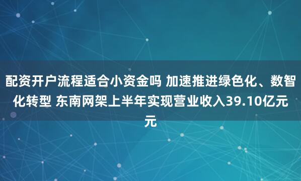 配资开户流程适合小资金吗 加速推进绿色化、数智化转型 东南网架上半年实现营业收入39.10亿元