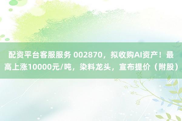 配资平台客服服务 002870，拟收购AI资产！最高上涨10000元/吨，染料龙头，宣布提价（附股）