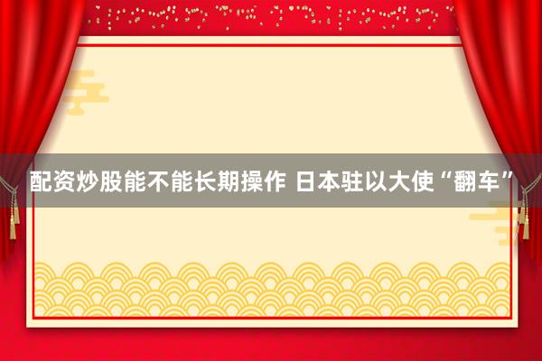 配资炒股能不能长期操作 日本驻以大使“翻车”