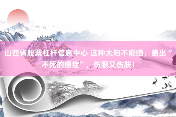 山西省股票杠杆信息中心 这种太阳不能晒，晒出“不死的癌症”，伤眼又伤肤！
