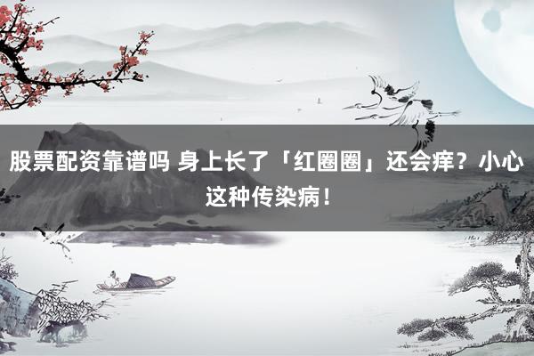 股票配资靠谱吗 身上长了「红圈圈」还会痒？小心这种传染病！