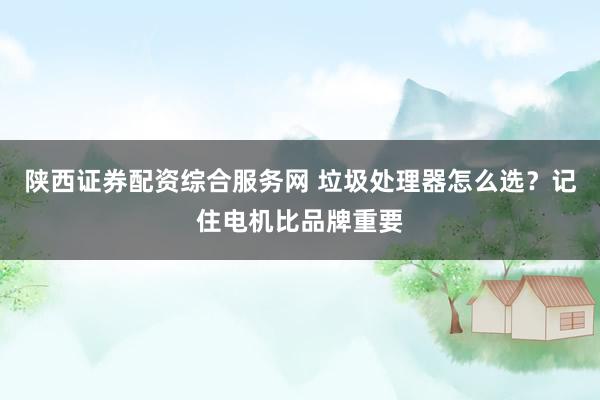 陕西证券配资综合服务网 垃圾处理器怎么选？记住电机比品牌重要