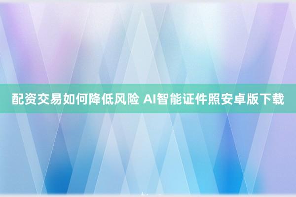 配资交易如何降低风险 AI智能证件照安卓版下载
