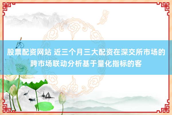 股票配资网站 近三个月三大配资在深交所市场的跨市场联动分析基于量化指标的客