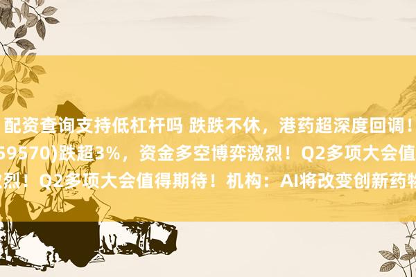 配资查询支持低杠杆吗 跌跌不休,港药超深度回调!港股通创新药ETF(159570)跌超3%,资金多空博弈激烈!Q2多项大会值得期待!机构:AI将改变创新药物研发范式!