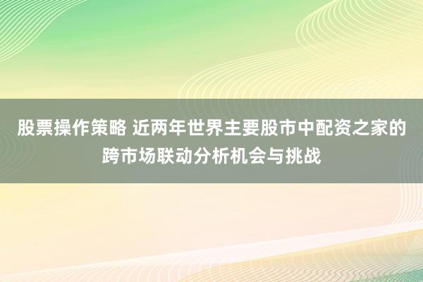股票操作策略 近两年世界主要股市中配资之家的跨市场联动分析机会与挑战