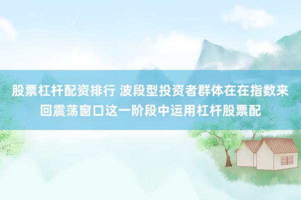 股票杠杆配资排行 波段型投资者群体在在指数来回震荡窗口这一阶段中运用杠杆股票配