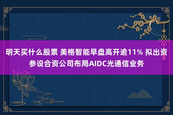 明天买什么股票 美格智能早盘高开逾11% 拟出资参设合资公司布局AIDC光通信业务