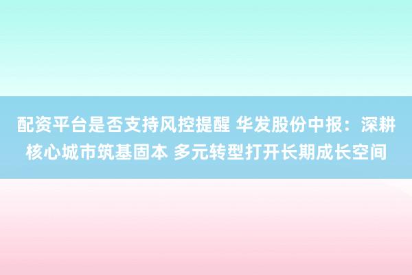 配资平台是否支持风控提醒 华发股份中报：深耕核心城市筑基固本 多元转型打开长期成长空间