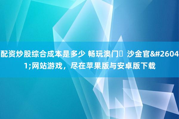 配资炒股综合成本是多少 畅玩澳门・沙金官方网站游戏，尽在苹果版与安卓版下载