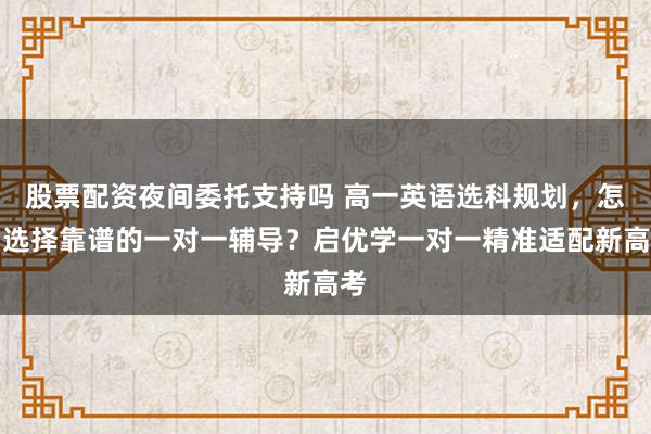 股票配资夜间委托支持吗 高一英语选科规划，怎么选择靠谱的一对一辅导？启优学一对一精准适配新高考