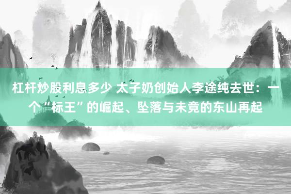 杠杆炒股利息多少 太子奶创始人李途纯去世：一个“标王”的崛起、坠落与未竟的东山再起