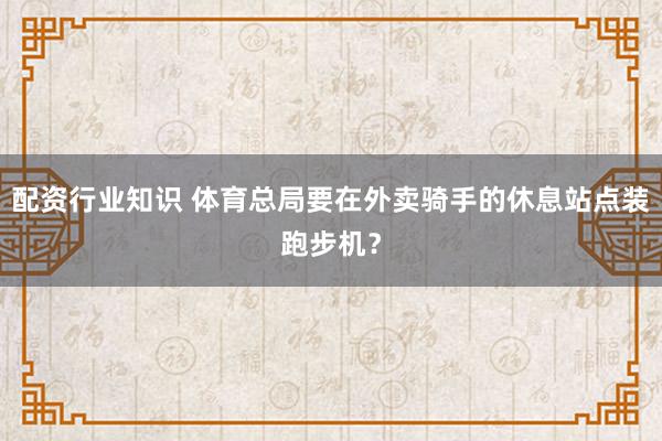 配资行业知识 体育总局要在外卖骑手的休息站点装跑步机？