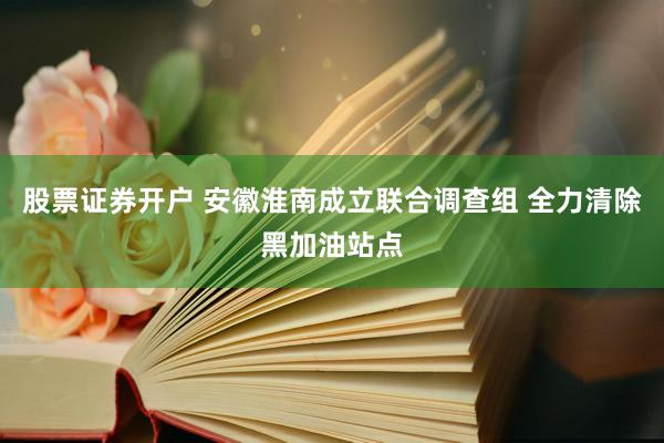 股票证券开户 安徽淮南成立联合调查组 全力清除黑加油站点
