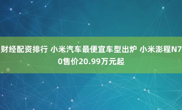财经配资排行 小米汽车最便宜车型出炉 小米澎程N70售价20.99万元起