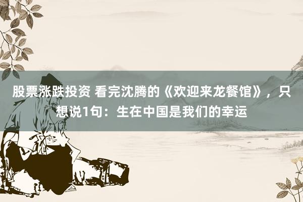 股票涨跌投资 看完沈腾的《欢迎来龙餐馆》，只想说1句：生在中国是我们的幸运