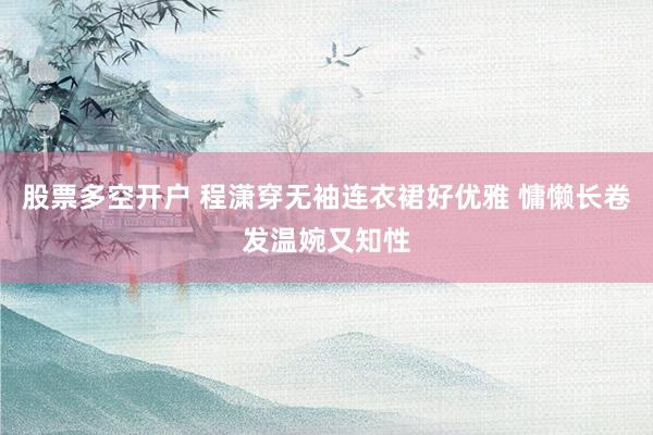 股票多空开户 程潇穿无袖连衣裙好优雅 慵懒长卷发温婉又知性