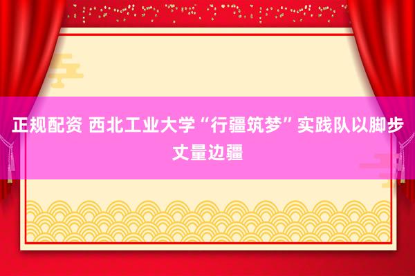 正规配资 西北工业大学“行疆筑梦”实践队以脚步丈量边疆