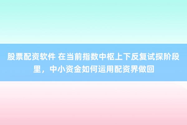 股票配资软件 在当前指数中枢上下反复试探阶段里，中小资金如何运用配资界做回