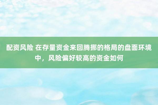 配资风险 在存量资金来回腾挪的格局的盘面环境中，风险偏好较高的资金如何