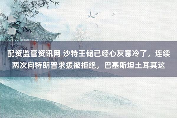 配资监管资讯网 沙特王储已经心灰意冷了，连续两次向特朗普求援被拒绝，巴基斯坦土耳其这