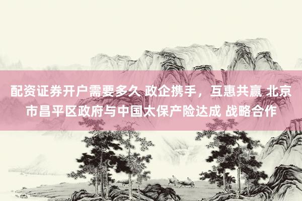 配资证券开户需要多久 政企携手，互惠共赢 北京市昌平区政府与中国太保产险达成 战略合作