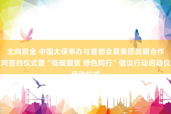 北向资金 中国太保举办与首都会展集团战略合作意向签约仪式暨“低碳服贸 绿色同行”倡议行动启动仪式