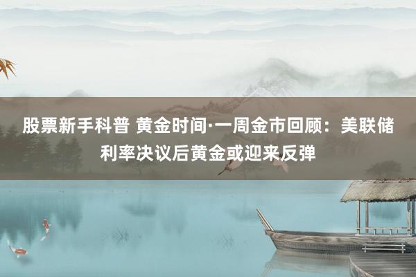 股票新手科普 黄金时间·一周金市回顾：美联储利率决议后黄金或迎来反弹