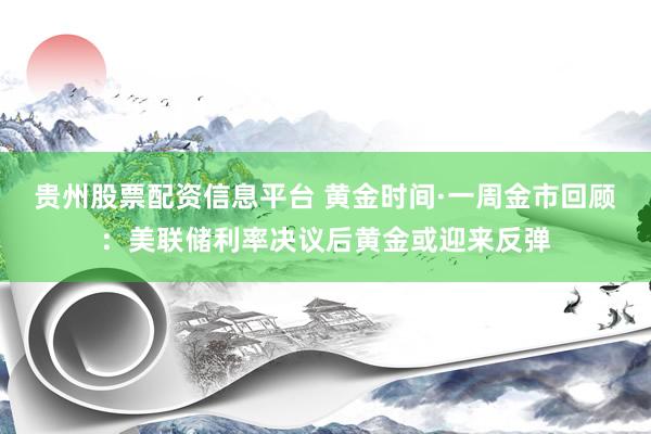 贵州股票配资信息平台 黄金时间·一周金市回顾：美联储利率决议后黄金或迎来反弹