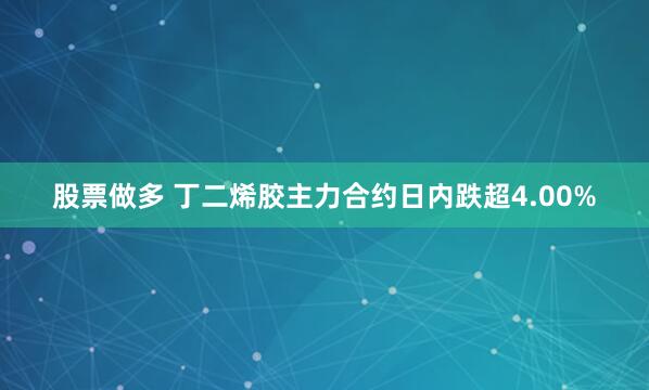 股票做多 丁二烯胶主力合约日内跌超4.00%