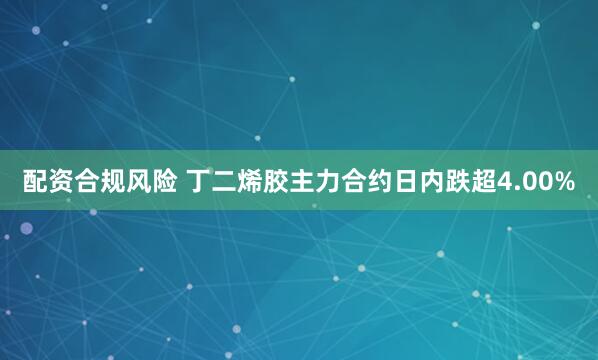配资合规风险 丁二烯胶主力合约日内跌超4.00%