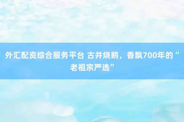 外汇配资综合服务平台 古井烧鹅，香飘700年的“老祖宗严选”