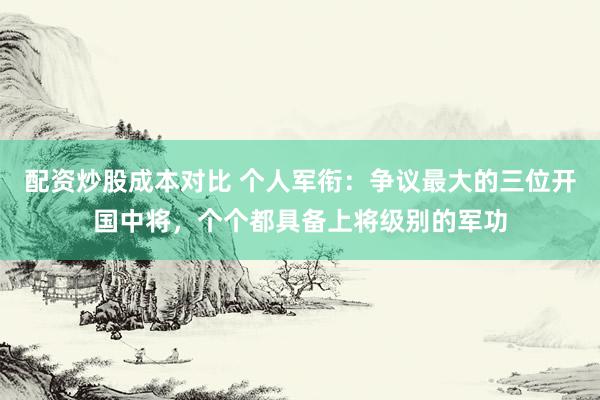 配资炒股成本对比 个人军衔：争议最大的三位开国中将，个个都具备上将级别的军功