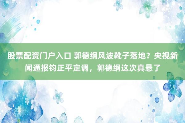 股票配资门户入口 郭德纲风波靴子落地?央视新闻通报钧正平定调,郭德纲这次真悬了