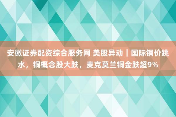 安徽证券配资综合服务网 美股异动｜国际铜价跳水，铜概念股大跌，麦克莫兰铜金跌超9%