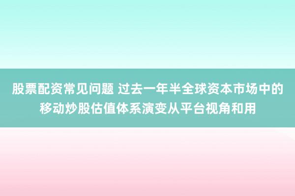 股票配资常见问题 过去一年半全球资本市场中的移动炒股估值体系演变从平台视角和用
