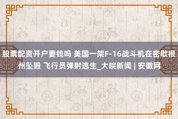 股票配资开户要钱吗 美国一架F-16战斗机在密歇根州坠毁 飞行员弹射逃生_大皖新闻 | 安徽网
