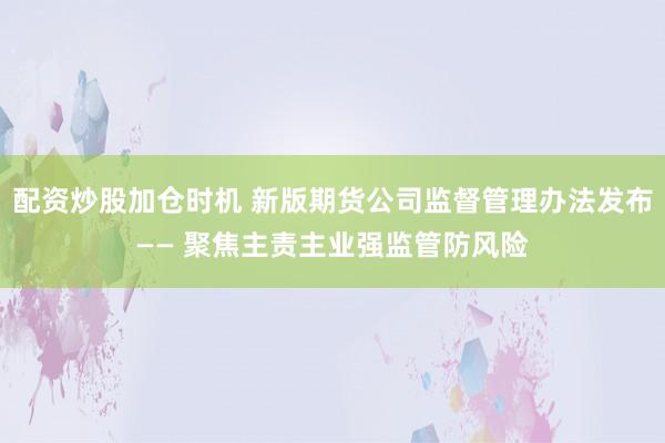 配资炒股加仓时机 新版期货公司监督管理办法发布—— 聚焦主责主业强监管防风险